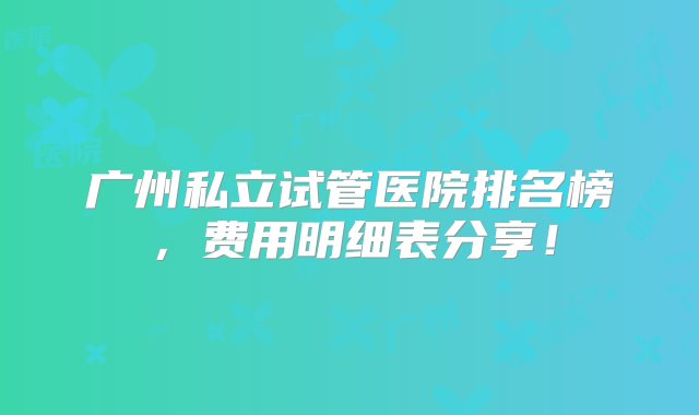 广州私立试管医院排名榜，费用明细表分享！