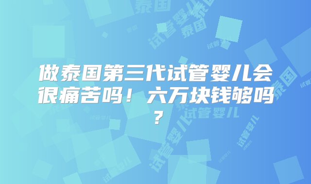 做泰国第三代试管婴儿会很痛苦吗！六万块钱够吗？