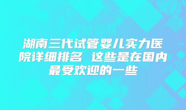 湖南三代试管婴儿实力医院详细排名 这些是在国内最受欢迎的一些