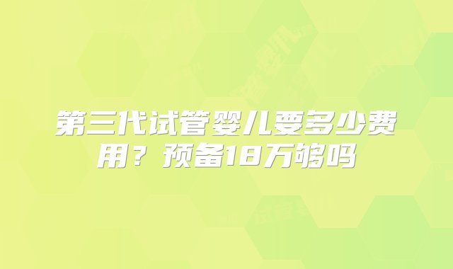 第三代试管婴儿要多少费用？预备18万够吗