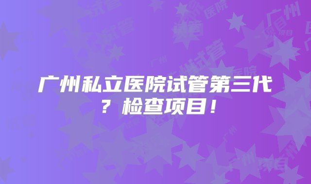 广州私立医院试管第三代？检查项目！