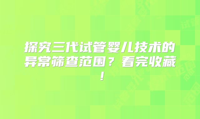 探究三代试管婴儿技术的异常筛查范围？看完收藏！