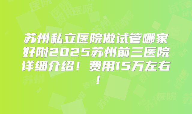 苏州私立医院做试管哪家好附2025苏州前三医院详细介绍！费用15万左右！