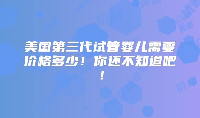 美国第三代试管婴儿需要价格多少！你还不知道吧！