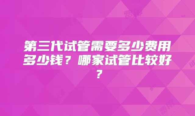 第三代试管需要多少费用多少钱？哪家试管比较好？