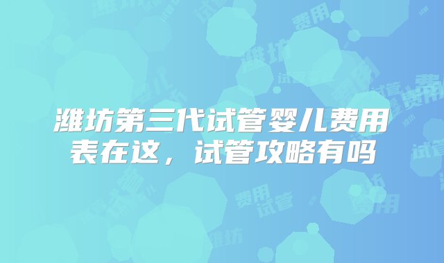 潍坊第三代试管婴儿费用表在这，试管攻略有吗