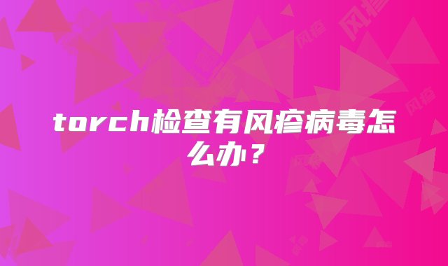 torch检查有风疹病毒怎么办？