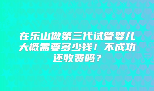 在乐山做第三代试管婴儿大概需要多少钱！不成功还收费吗？