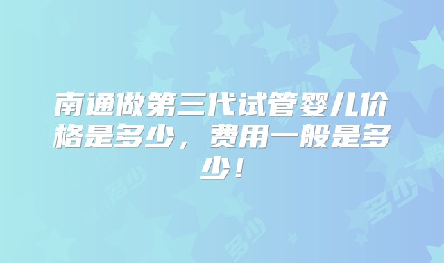 南通做第三代试管婴儿价格是多少，费用一般是多少！