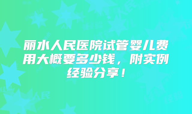 丽水人民医院试管婴儿费用大概要多少钱，附实例经验分享！