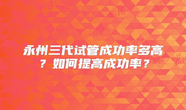 永州三代试管成功率多高？如何提高成功率？