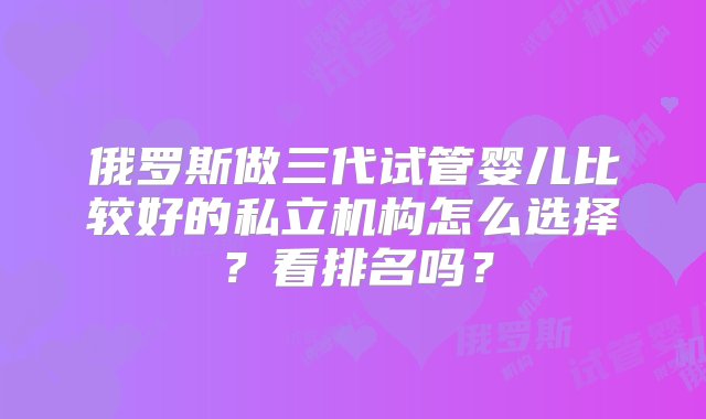 俄罗斯做三代试管婴儿比较好的私立机构怎么选择？看排名吗？