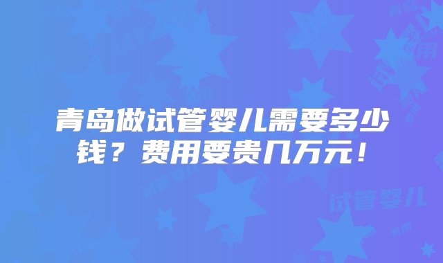 青岛做试管婴儿需要多少钱？费用要贵几万元！