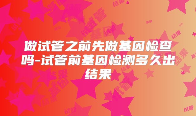 做试管之前先做基因检查吗-试管前基因检测多久出结果