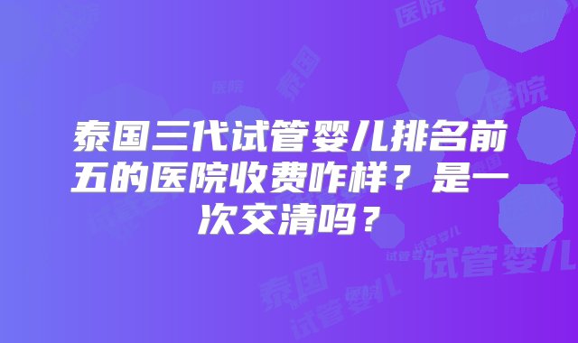 泰国三代试管婴儿排名前五的医院收费咋样？是一次交清吗？