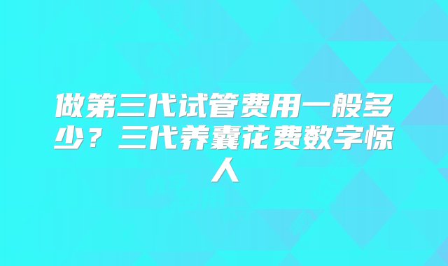 做第三代试管费用一般多少？三代养囊花费数字惊人