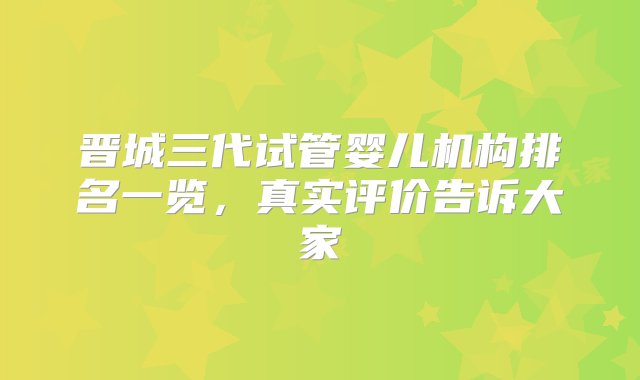 晋城三代试管婴儿机构排名一览，真实评价告诉大家