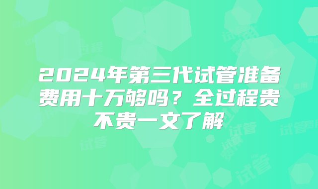 2024年第三代试管准备费用十万够吗？全过程贵不贵一文了解