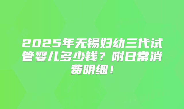 2025年无锡妇幼三代试管婴儿多少钱？附日常消费明细！