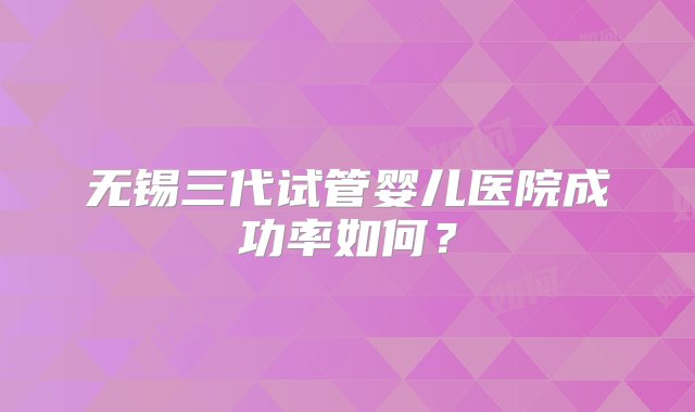 无锡三代试管婴儿医院成功率如何？