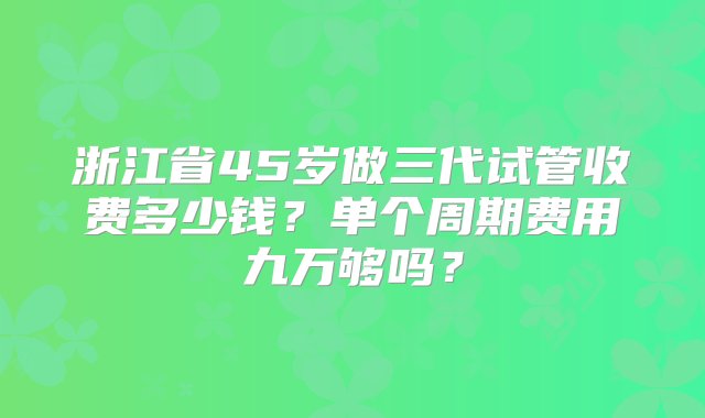 浙江省45岁做三代试管收费多少钱？单个周期费用九万够吗？