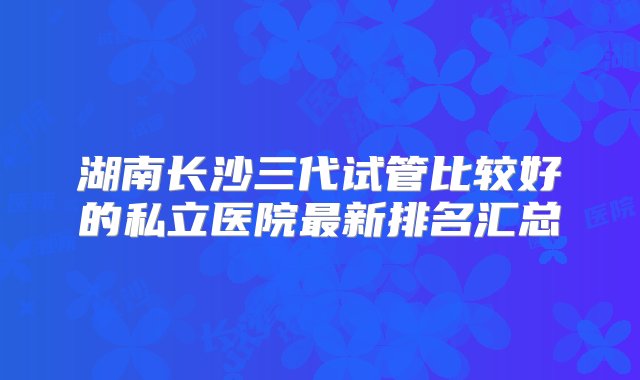 湖南长沙三代试管比较好的私立医院最新排名汇总