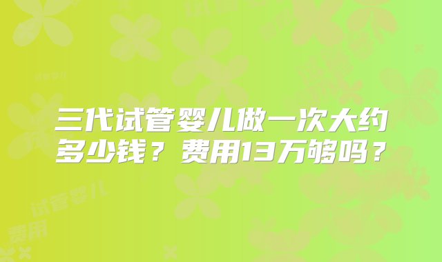 三代试管婴儿做一次大约多少钱？费用13万够吗？