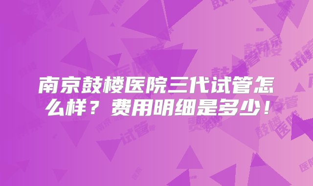 南京鼓楼医院三代试管怎么样？费用明细是多少！