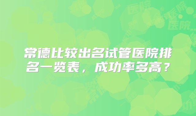 常德比较出名试管医院排名一览表，成功率多高？