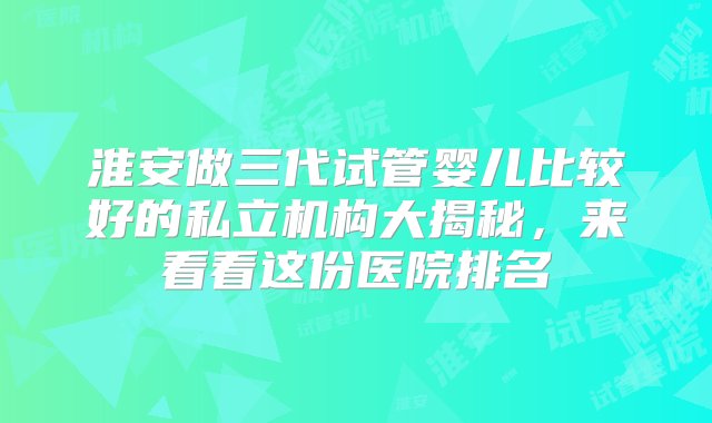 淮安做三代试管婴儿比较好的私立机构大揭秘，来看看这份医院排名