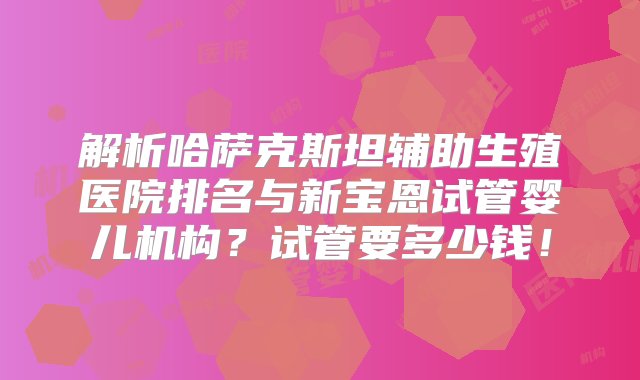 解析哈萨克斯坦辅助生殖医院排名与新宝恩试管婴儿机构？试管要多少钱！