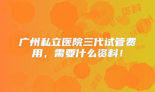 广州私立医院三代试管费用，需要什么资料！