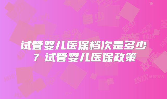 试管婴儿医保档次是多少？试管婴儿医保政策