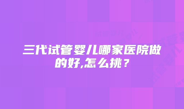 三代试管婴儿哪家医院做的好,怎么挑？