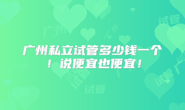 广州私立试管多少钱一个！说便宜也便宜！