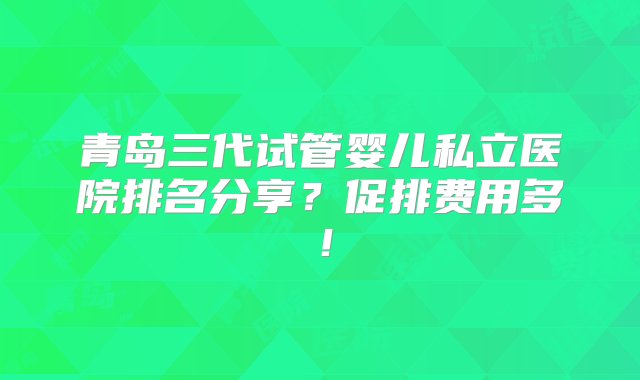 青岛三代试管婴儿私立医院排名分享？促排费用多！