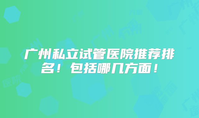 广州私立试管医院推荐排名！包括哪几方面！