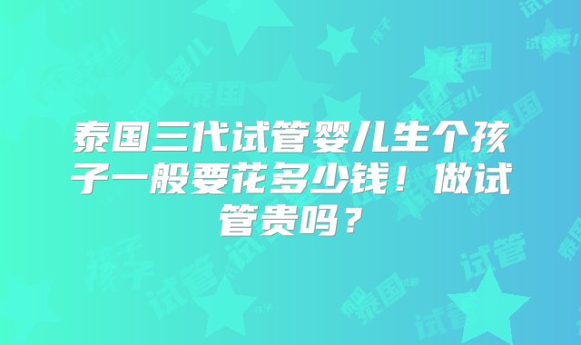 泰国三代试管婴儿生个孩子一般要花多少钱！做试管贵吗？