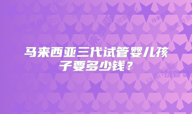 马来西亚三代试管婴儿孩子要多少钱？