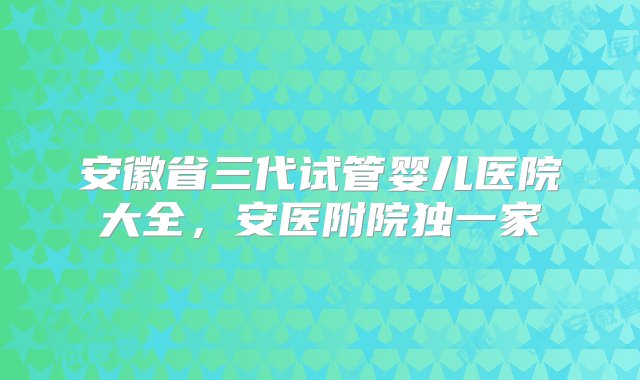 安徽省三代试管婴儿医院大全，安医附院独一家