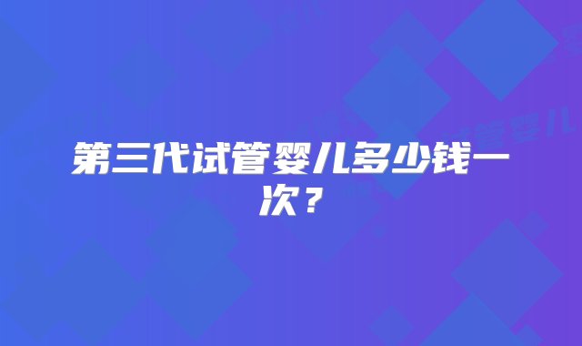 第三代试管婴儿多少钱一次？