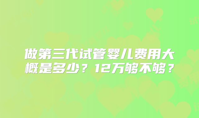 做第三代试管婴儿费用大概是多少？12万够不够？