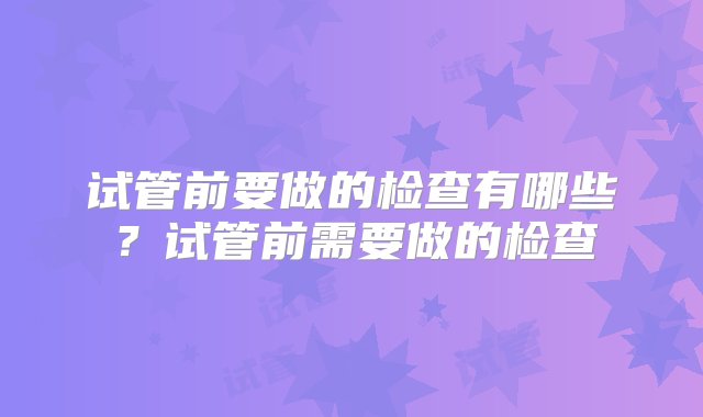 试管前要做的检查有哪些？试管前需要做的检查