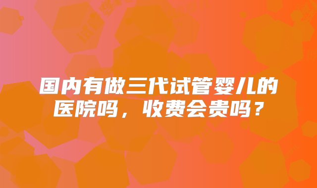 国内有做三代试管婴儿的医院吗，收费会贵吗？