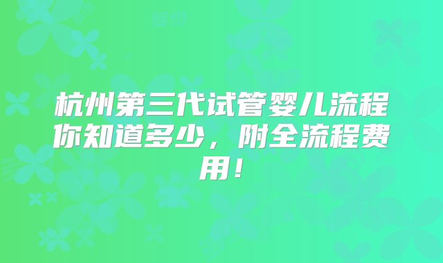 杭州第三代试管婴儿流程你知道多少，附全流程费用！