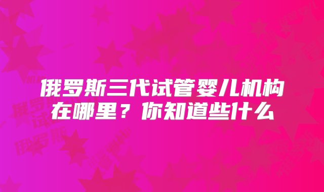 俄罗斯三代试管婴儿机构在哪里？你知道些什么