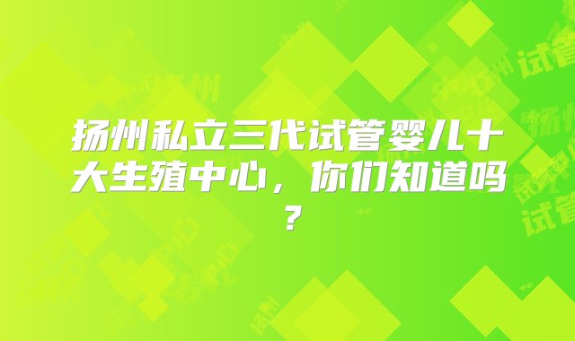 扬州私立三代试管婴儿十大生殖中心，你们知道吗？