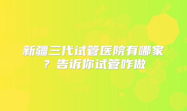 新疆三代试管医院有哪家？告诉你试管咋做