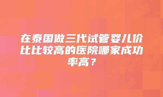 在泰国做三代试管婴儿价比比较高的医院哪家成功率高？