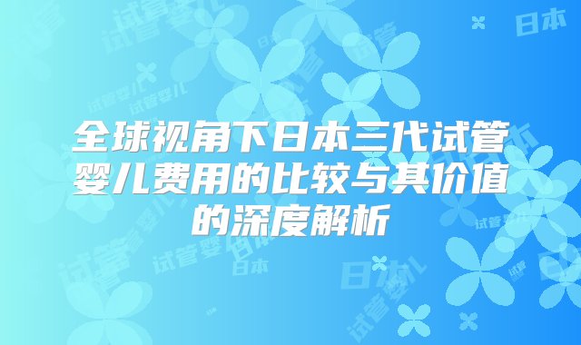 全球视角下日本三代试管婴儿费用的比较与其价值的深度解析